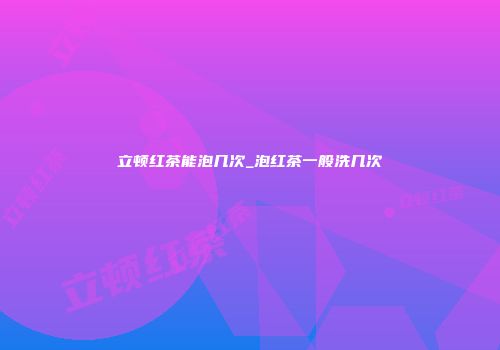 立顿红茶能泡几次_泡红茶一般洗几次