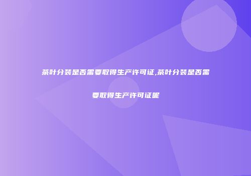 茶叶分装是否需要取得生产许可证,茶叶分装是否需要取得生产许可证呢