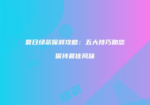 夏日绿茶保鲜攻略：五大技巧助您保持最佳风味
