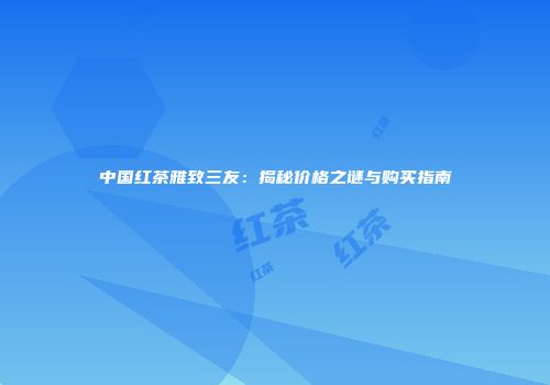 中国红茶雅致三友：揭秘价格之谜与购买指南