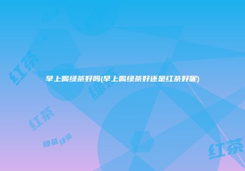 早上喝绿茶好吗(早上喝绿茶好还是红茶好呢)