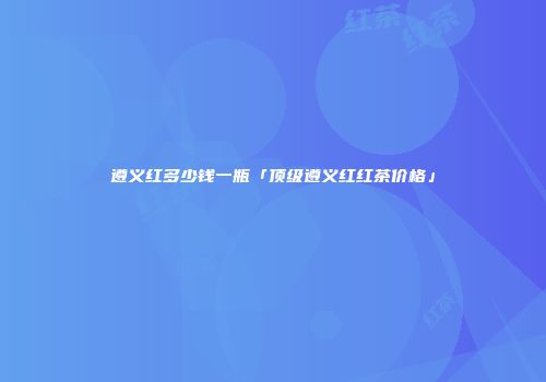 遵义红多少钱一瓶「顶级遵义红红茶价格」