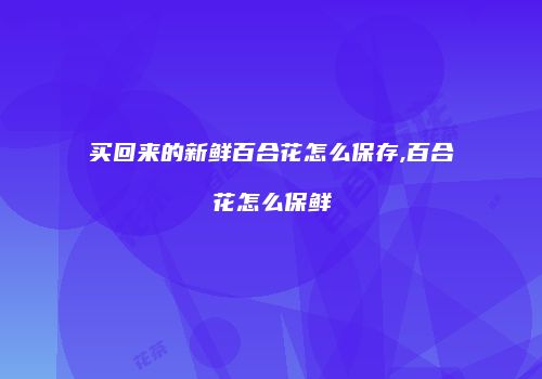 买回来的新鲜百合花怎么保存,百合花怎么保鲜