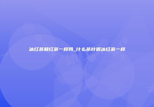 冰红茶和红茶一样吗_什么茶叶跟冰红茶一样