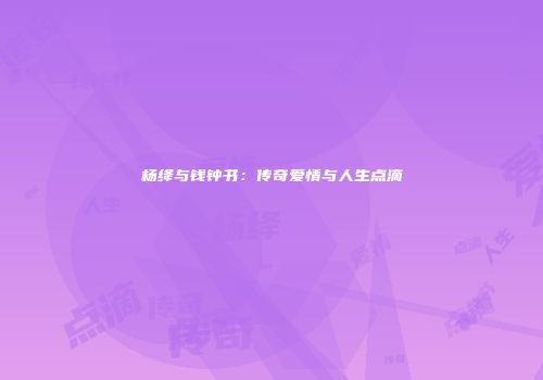 杨绛与钱钟书：传奇爱情与人生点滴