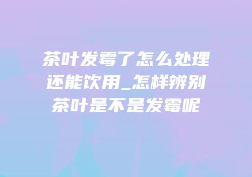 茶叶发霉了怎么处理还能饮用_怎样辨别茶叶是不是发霉呢