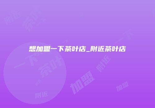 想加盟一下茶叶店_附近茶叶店