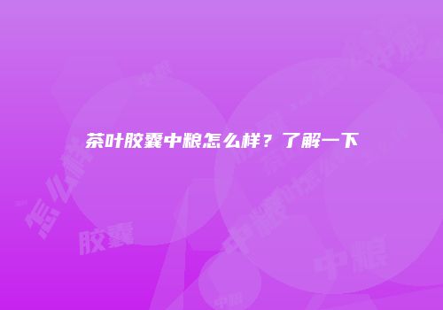 茶叶胶囊中粮怎么样？了解一下