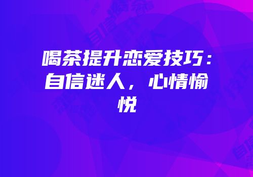 喝茶提升恋爱技巧：自信迷人，心情愉悦