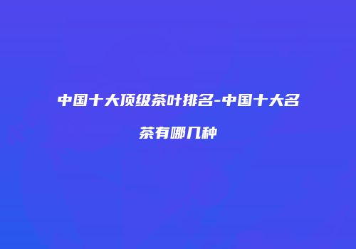 中国十大顶级茶叶排名-中国十大名茶有哪几种