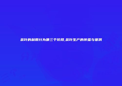 茶叶的利用分为哪三个阶段,茶叶生产的传播与萎凋