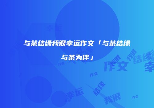 与茶结缘我很幸运作文「与茶结缘与茶为伴」