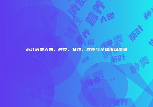 茶叶消费大国：种类、特性、营养与全球市场概览