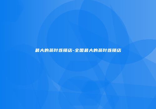 最大的茶叶连锁店-全国最大的茶叶连锁店