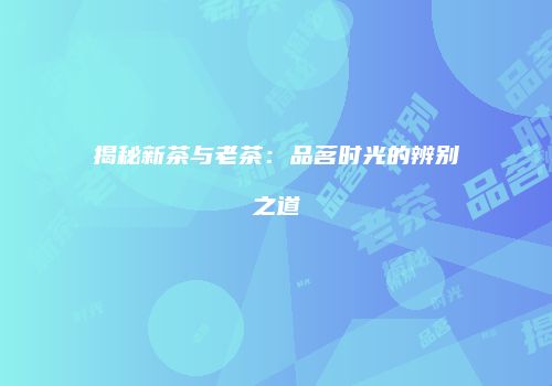 揭秘新茶与老茶：品茗时光的辨别之道