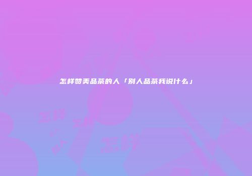 怎样赞美品茶的人「别人品茶我说什么」