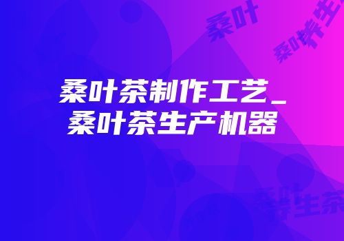 桑叶茶制作工艺_桑叶茶生产机器