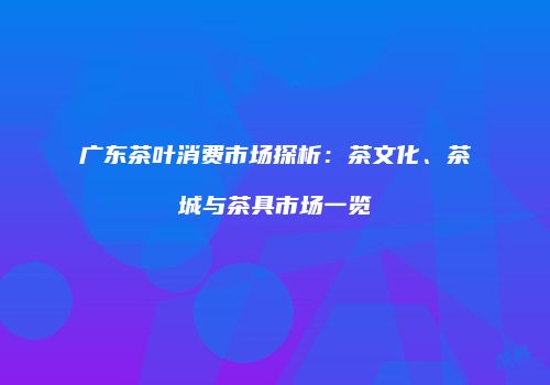 广东茶叶消费市场探析：茶文化、茶城与茶具市场一览