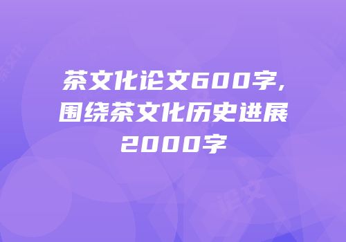 茶文化论文600字,围绕茶文化历史进展2000字