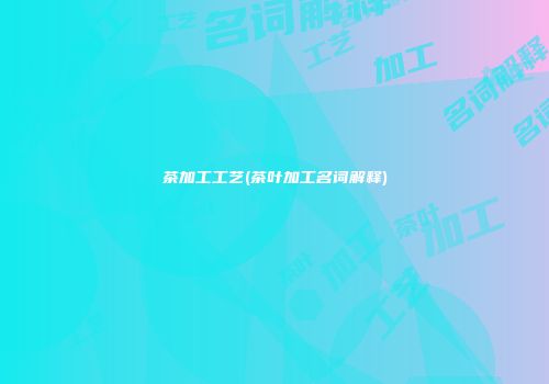茶加工工艺(茶叶加工名词解释)