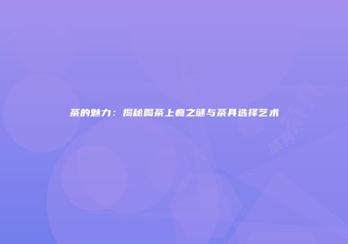 茶的魅力：揭秘喝茶上瘾之谜与茶具选择艺术