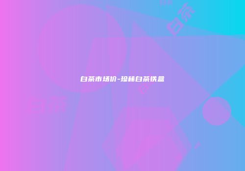 白茶市场价-珍稀白茶铁盒