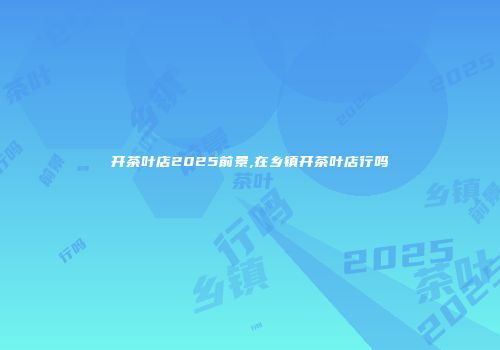 开茶叶店2025前景,在乡镇开茶叶店行吗