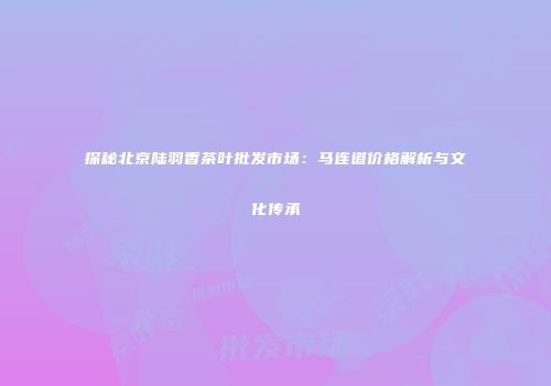 探秘北京陆羽香茶叶批发市场：马连道价格解析与文化传承