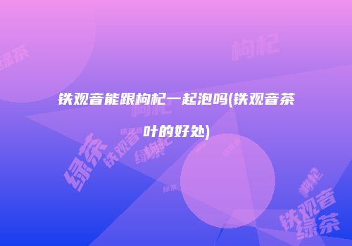 铁观音能跟枸杞一起泡吗(铁观音茶叶的好处)