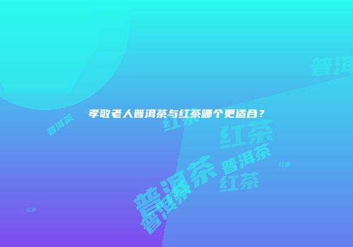 孝敬老人普洱茶与红茶哪个更适合？