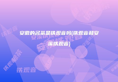 安徽的名茶是铁观音吗(铁观音和安溪铁观音)