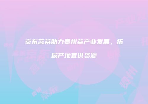 京东茗茶助力贵州茶产业发展，拓展产地直供资源