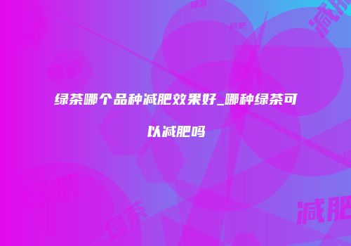 绿茶哪个品种减肥效果好_哪种绿茶可以减肥吗