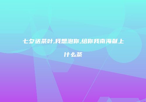 七夕送茶叶,我想泡你,给你我南海献上什么茶