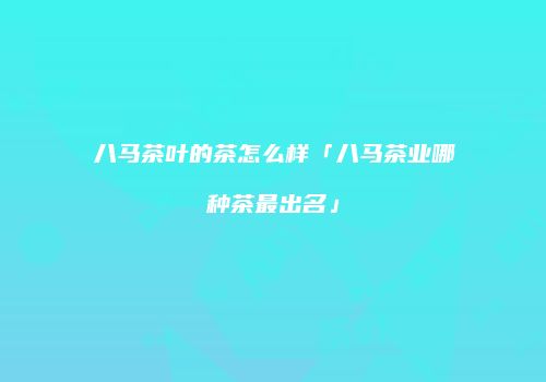 八马茶叶的茶怎么样「八马茶业哪种茶最出名」
