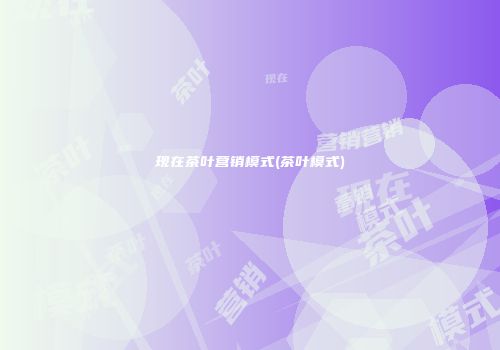 现在茶叶营销模式(茶叶模式)