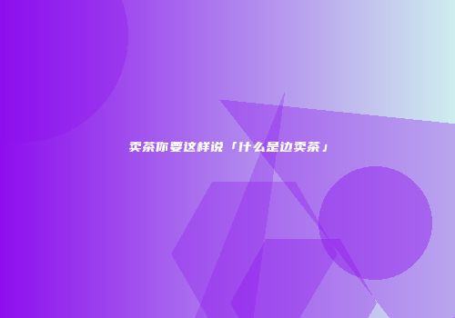 卖茶你要这样说「什么是边卖茶」