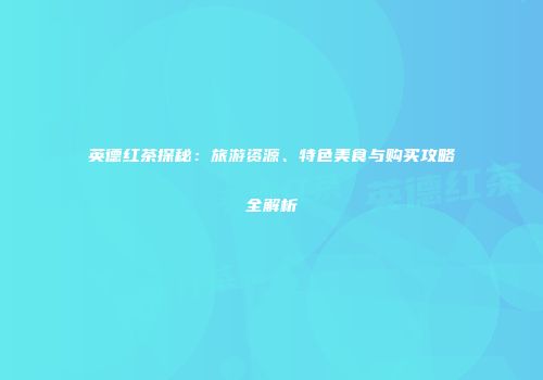 英德红茶探秘：旅游资源、特色美食与购买攻略全解析