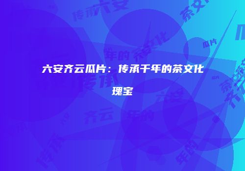 六安齐云瓜片：传承千年的茶文化瑰宝