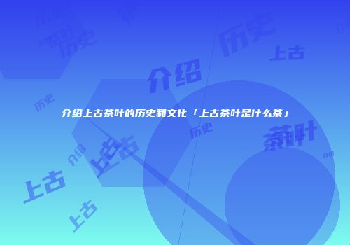 介绍上古茶叶的历史和文化「上古茶叶是什么茶」