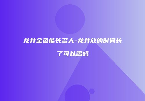龙井金色能长多大-龙井放的时间长了可以喝吗
