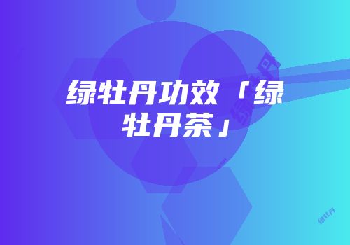 绿牡丹功效「绿牡丹茶」