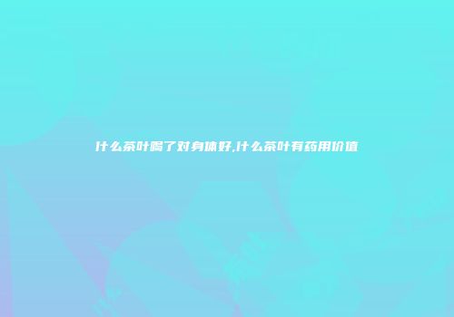 什么茶叶喝了对身体好,什么茶叶有药用价值