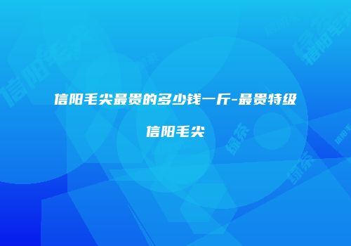 信阳毛尖最贵的多少钱一斤-最贵特级信阳毛尖