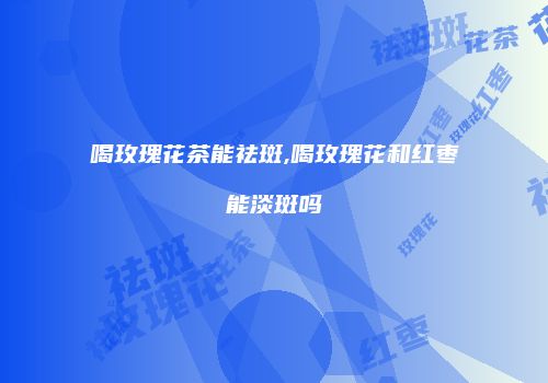 喝玫瑰花茶能祛斑,喝玫瑰花和红枣能淡斑吗