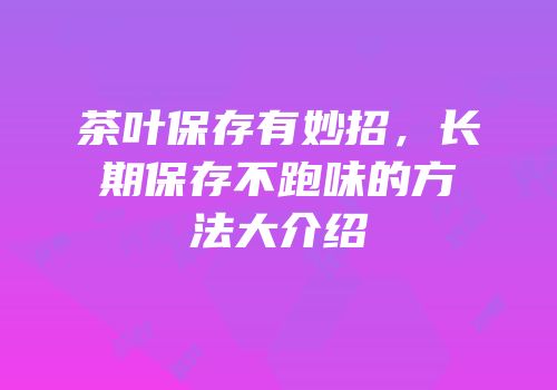 茶叶保存有妙招，长期保存不跑味的方法大介绍