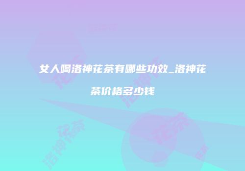 女人喝洛神花茶有哪些功效_洛神花茶价格多少钱
