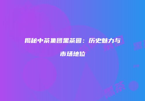 揭秘中茶集团黑茶园：历史魅力与市场地位