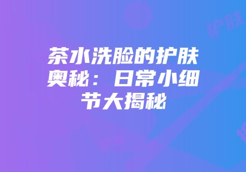 茶水洗脸的护肤奥秘：日常小细节大揭秘