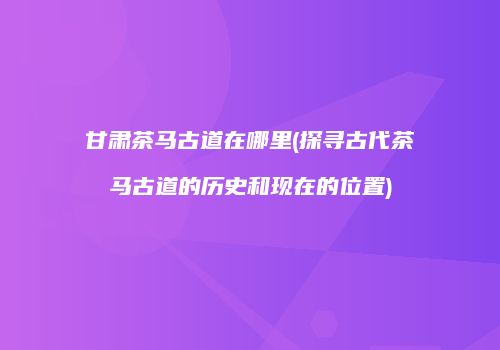 甘肃茶马古道在哪里(探寻古代茶马古道的历史和现在的位置)